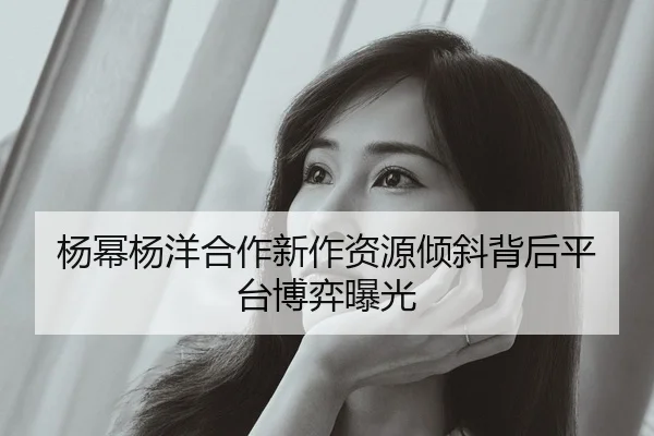 杨幂杨洋合作新作资源倾斜背后平台博弈曝光